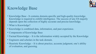 Knowledge Base
• Knowledge Base - It contains domain-specific and high-quality knowledge.
Knowledge is required to exhibit intelligence. The success of any ES majorly
depends upon the collection of highly accurate and precise knowledge.
• What is Knowledge?
• Knowledge is combined data, information, and past experience.
• Components of Knowledge Base
• Factual Knowledge: - It is the information widely accepted by the Knowledge
• Engineers and scholars in the task domain.
• Heuristic Knowledge: - It is about practice, accurate judgment, one’s ability
of evaluation, and guessing.
 