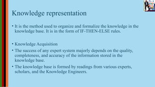 Knowledge representation
• It is the method used to organize and formalize the knowledge in the
knowledge base. It is in the form of IF-THEN-ELSE rules.
• Knowledge Acquisition
• The success of any expert system majorly depends on the quality,
completeness, and accuracy of the information stored in the
knowledge base.
• The knowledge base is formed by readings from various experts,
scholars, and the Knowledge Engineers.
 