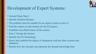 Development of Expert Systems:
• General Steps Step 1:
• Identify Problem Domain
• The problem must be suitable for an expert system to solve it.
• Find the experts in task domain for the ES project.
• Establish cost-effectiveness of the system.
• Step 2: Design the System
• Identify the ES Technology.
• Know and establish the degree of integration with the other systems and
databases.
• Realize how the concepts can represent the domain knowledge best.
 