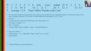 0 1 2 3 4 5 6 sum avg x output 10 8 3 5 6
1 2 0 10 0 18 1 21 2 26 3 32 4 33 5.5
5 average = 5.5 Trace Tables Pseudo code Cont’
• So what went wrong? If you look at the trace table you can see that we never added the number 2 from the num array to the
sum, it stopped at element 5.To fix this we would adjust the following line: For x = 0 to 6
• Exercise:
• Complete the trace table for the following code, where input is 39.
• Dim input As Integer = 78
• Dim r As Integer
• Console.Write( "Input a number:" ) input = Console.ReadLine( )
• Dim op As String = ""
• WHILE (input > 0 ) r = input Mod 2 input = input  2 op = r & op
• END WHILE
• Console.Write(op) Console.ReadLine( )
 