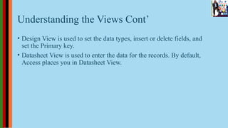 Understanding the Views Cont’
• Design View is used to set the data types, insert or delete fields, and
set the Primary key.
• Datasheet View is used to enter the data for the records. By default,
Access places you in Datasheet View.
 