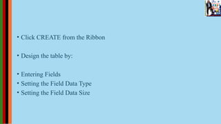 • Click CREATE from the Ribbon
• Design the table by:
• Entering Fields
• Setting the Field Data Type
• Setting the Field Data Size
 