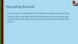Navigating Records
• Use the arrows at the bottom of the table to navigate among records.
• You are able to navigate from the first record, previous record, next
record, last record, and create a new record (as shown in the picture
below).
 