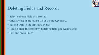 Deleting Fields and Records
• Select either a Field or a Record.
• Click Delete in the Home tab or on the Keyboard.
• Editing Data in the table and Fields
• Double-click the record with data or field you want to edit.
• Edit and press Enter.
 