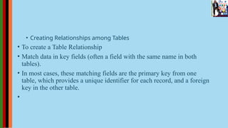 • Creating Relationships among Tables
• To create a Table Relationship
• Match data in key fields (often a field with the same name in both
tables).
• In most cases, these matching fields are the primary key from one
table, which provides a unique identifier for each record, and a foreign
key in the other table.
•
 