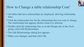 How to Change a table relationship Cont’
• All tables that have relationships are displayed, showing relationship
lines.
• Click the relationship line for the relationship that you want to change.
The relationship line appears thicker when it is selected.
• Double-click the relationship line or on the Design tab, in the Tools
group, click Edit Relationships.
• The Edit Relationships dialog box appears.
• Make your changes, and then click OK.
 