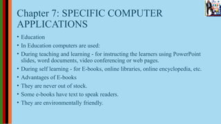 Chapter 7: SPECIFIC COMPUTER
APPLICATIONS
• Education
• In Education computers are used:
• During teaching and learning - for instructing the learners using PowerPoint
slides, word documents, video conferencing or web pages.
• During self learning - for E-books, online libraries, online encyclopedia, etc.
• Advantages of E-books
• They are never out of stock.
• Some e-books have text to speak readers.
• They are environmentally friendly.
 