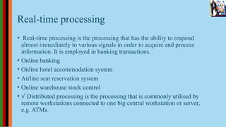Real-time processing
• Real-time processing is the processing that has the ability to respond
almost immediately to various signals in order to acquire and process
information. It is employed in banking transactions.
• Online banking
• Online hotel accommodation system
• Airline seat reservation system
• Online warehouse stock control
• √ Distributed processing is the processing that is commonly utilised by
remote workstations connected to one big central workstation or server,
e.g. ATMs.
 