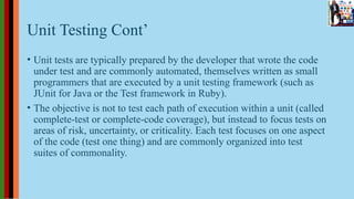 Unit Testing Cont’
• Unit tests are typically prepared by the developer that wrote the code
under test and are commonly automated, themselves written as small
programmers that are executed by a unit testing framework (such as
JUnit for Java or the Test framework in Ruby).
• The objective is not to test each path of execution within a unit (called
complete-test or complete-code coverage), but instead to focus tests on
areas of risk, uncertainty, or criticality. Each test focuses on one aspect
of the code (test one thing) and are commonly organized into test
suites of commonality.
 