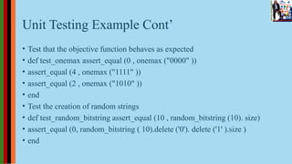Unit Testing Example Cont’
• Test that the objective function behaves as expected
• def test_onemax assert_equal (0 , onemax ("0000" ))
• assert_equal (4 , onemax ("1111" ))
• assert_equal (2 , onemax ("1010" ))
• end
• Test the creation of random strings
• def test_random_bitstring assert_equal (10 , random_bitstring (10). size)
• assert_equal (0, random_bitstring ( 10).delete ('0'). delete ('1' ).size )
• end
 