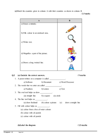 (Computer - 2) Page 2 of4
(c)Match the countries given in column A with their countries as shown in column B
/ 2.5 marks
A B
a) Erases a mistake.
b) Fills colour in an enclosed area.
c) Writes test.
d) Magnifies a part of the picture.
e) Draws a long twisted line.
Q.2 (a) Encircle the correct answers. / 5 marks
1. A poem written on a computer is called ________________.
a) Software b) Document c) Word Processor
2. The words that we enter are called ________________.
a) Numbers b) Letters c) Text
3. The oval tool helps us draw ____________.
a)a straight line b) a square c)a circle
4. The line tool helps us ____________.
(a) draw freehand (b) colour a picture (c) draw a straight line
5. Fill with colour helps us ____________.
(a) colour from a box of water colours
(b) colour with oil pastels
(c) colour with oil pastels
(b)Label the diagram / 2.5 marks
 
