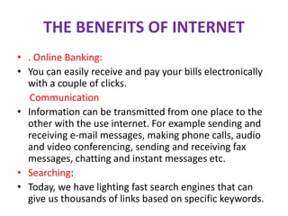THE BENEFITS OF INTERNET
• . Online Banking:
• You can easily receive and pay your bills electronically
with a couple of clicks.
Communication
• Information can be transmitted from one place to the
other with the use internet. For example sending and
receiving e-mail messages, making phone calls, audio
and video conferencing, sending and receiving fax
messages, chatting and instant messages etc.
• Searching:
• Today, we have lighting fast search engines that can
give us thousands of links based on specific keywords.
 