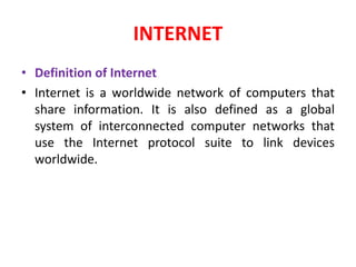 INTERNET
• Definition of Internet
• Internet is a worldwide network of computers that
share information. It is also defined as a global
system of interconnected computer networks that
use the Internet protocol suite to link devices
worldwide.
 