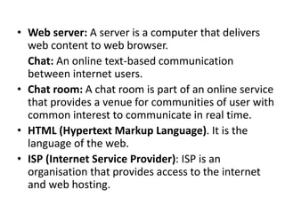 • Web server: A server is a computer that delivers
web content to web browser.
Chat: An online text-based communication
between internet users.
• Chat room: A chat room is part of an online service
that provides a venue for communities of user with
common interest to communicate in real time.
• HTML (Hypertext Markup Language). It is the
language of the web.
• ISP (Internet Service Provider): ISP is an
organisation that provides access to the internet
and web hosting.
 