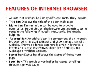 FEATURES OF INTERNET BROWSER
• An internet browser has many different parts. They include:
• Title bar: Displays the title of the open web page
• Menu bar: The menu bar can be used to activate
commands. Depending on the browser you are using, some
contain the following: File, edit, view, tools, Bookmark,
help, etc
• Address Bar: An address bar is a component of an Internet
browser which is used to input and show the address of a
website. The web address is generally given in lowercase
letters and is case insensitive. There are no spaces in a
webpage or website address.
• Status Bar: Status bar displays the status of the current
page
• Scroll Bar: This provides vertical or horizontal scrolling
through the web pages.
 
