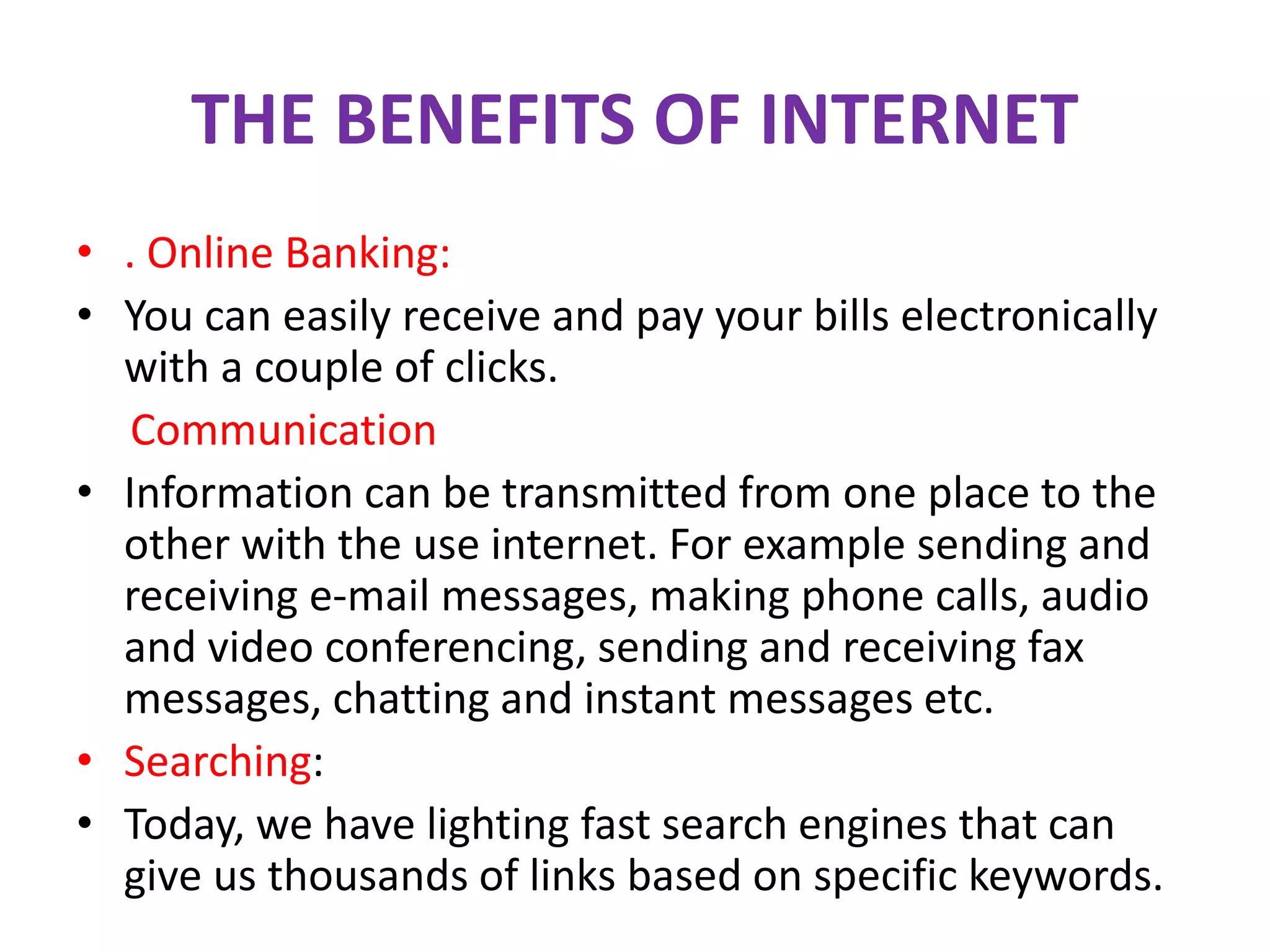 THE BENEFITS OF INTERNET
• . Online Banking:
• You can easily receive and pay your bills electronically
with a couple of clicks.
Communication
• Information can be transmitted from one place to the
other with the use internet. For example sending and
receiving e-mail messages, making phone calls, audio
and video conferencing, sending and receiving fax
messages, chatting and instant messages etc.
• Searching:
• Today, we have lighting fast search engines that can
give us thousands of links based on specific keywords.
 