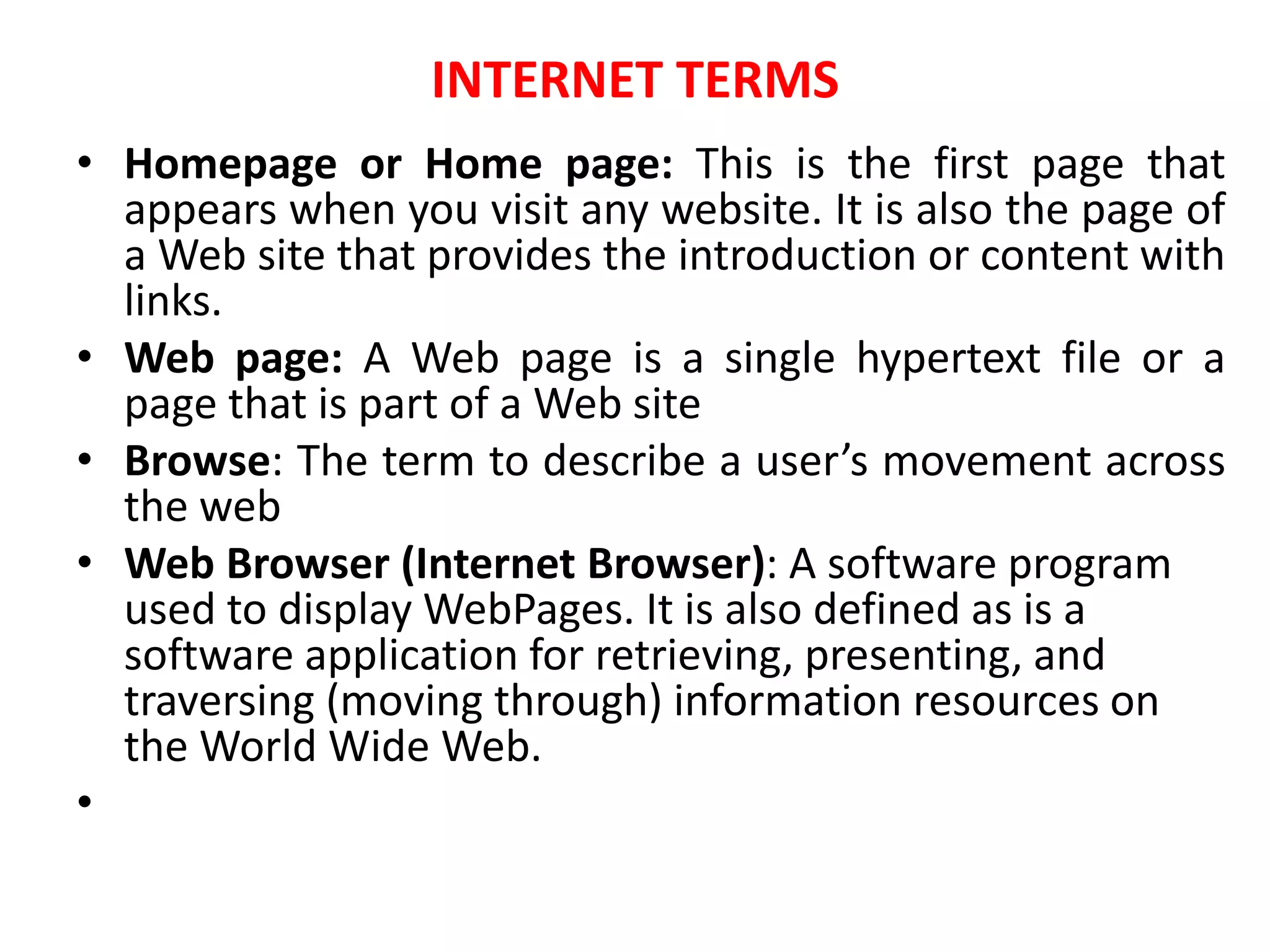 INTERNET TERMS
• Homepage or Home page: This is the first page that
appears when you visit any website. It is also the page of
a Web site that provides the introduction or content with
links.
• Web page: A Web page is a single hypertext file or a
page that is part of a Web site
• Browse: The term to describe a user’s movement across
the web
• Web Browser (Internet Browser): A software program
used to display WebPages. It is also defined as is a
software application for retrieving, presenting, and
traversing (moving through) information resources on
the World Wide Web.
•
 