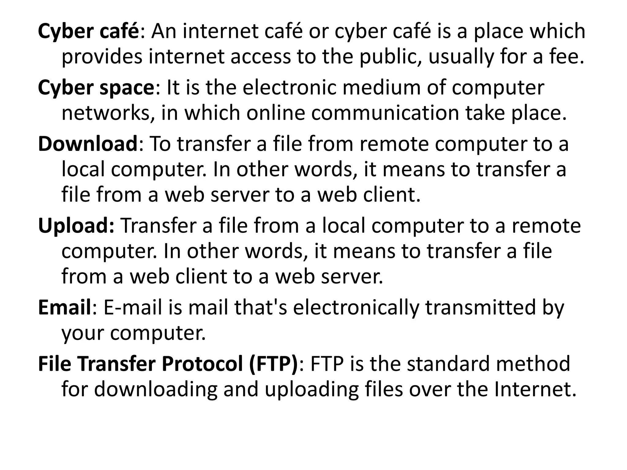 Cyber café: An internet café or cyber café is a place which
provides internet access to the public, usually for a fee.
Cyber space: It is the electronic medium of computer
networks, in which online communication take place.
Download: To transfer a file from remote computer to a
local computer. In other words, it means to transfer a
file from a web server to a web client.
Upload: Transfer a file from a local computer to a remote
computer. In other words, it means to transfer a file
from a web client to a web server.
Email: E-mail is mail that's electronically transmitted by
your computer.
File Transfer Protocol (FTP): FTP is the standard method
for downloading and uploading files over the Internet.
 