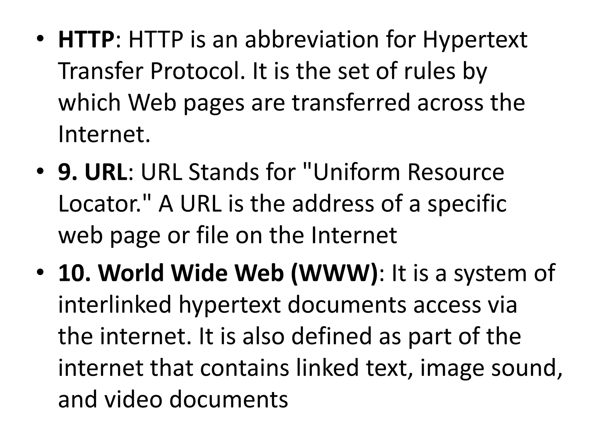 • HTTP: HTTP is an abbreviation for Hypertext
Transfer Protocol. It is the set of rules by
which Web pages are transferred across the
Internet.
• 9. URL: URL Stands for "Uniform Resource
Locator." A URL is the address of a specific
web page or file on the Internet
• 10. World Wide Web (WWW): It is a system of
interlinked hypertext documents access via
the internet. It is also defined as part of the
internet that contains linked text, image sound,
and video documents
 