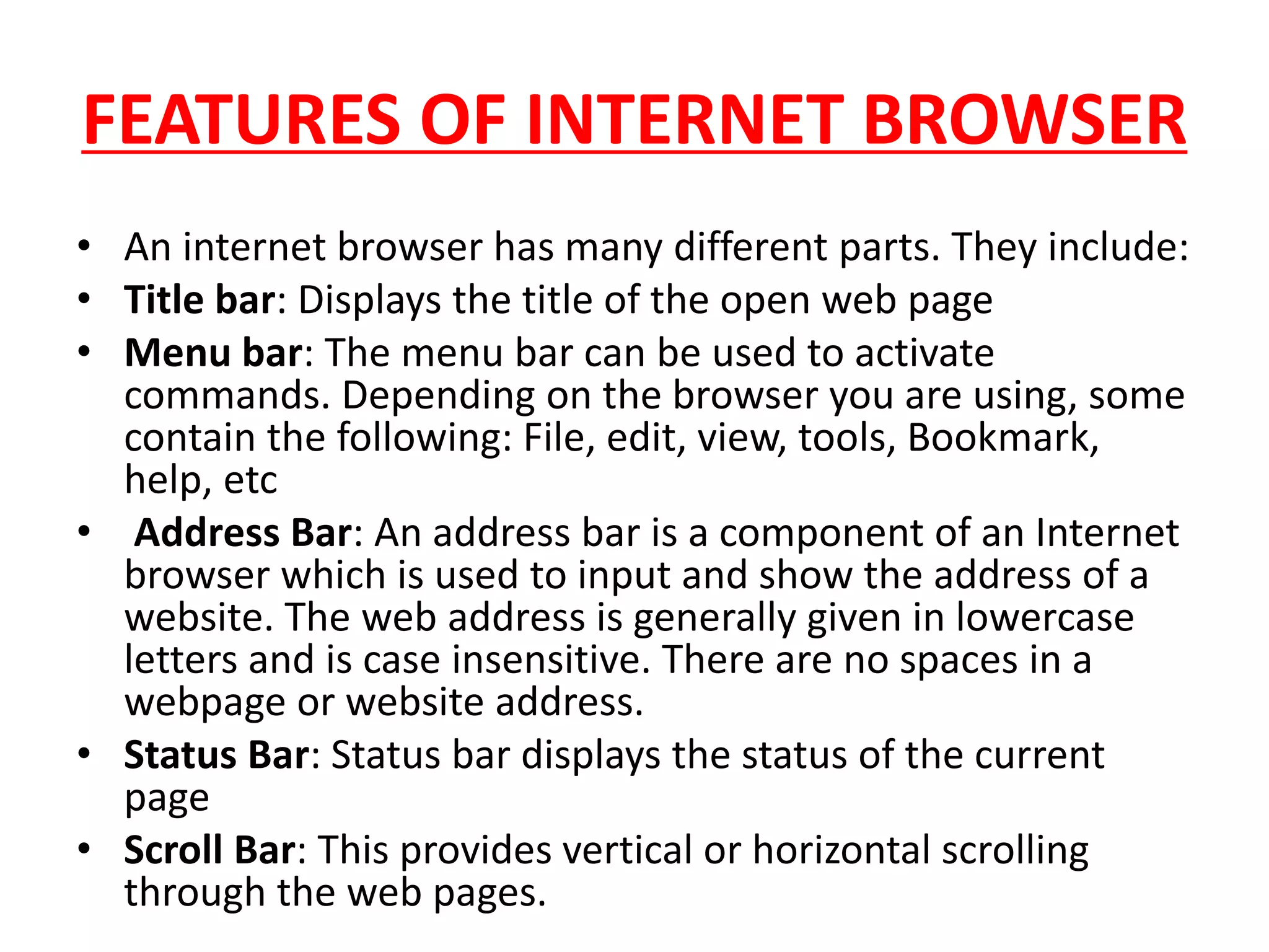 FEATURES OF INTERNET BROWSER
• An internet browser has many different parts. They include:
• Title bar: Displays the title of the open web page
• Menu bar: The menu bar can be used to activate
commands. Depending on the browser you are using, some
contain the following: File, edit, view, tools, Bookmark,
help, etc
• Address Bar: An address bar is a component of an Internet
browser which is used to input and show the address of a
website. The web address is generally given in lowercase
letters and is case insensitive. There are no spaces in a
webpage or website address.
• Status Bar: Status bar displays the status of the current
page
• Scroll Bar: This provides vertical or horizontal scrolling
through the web pages.
 