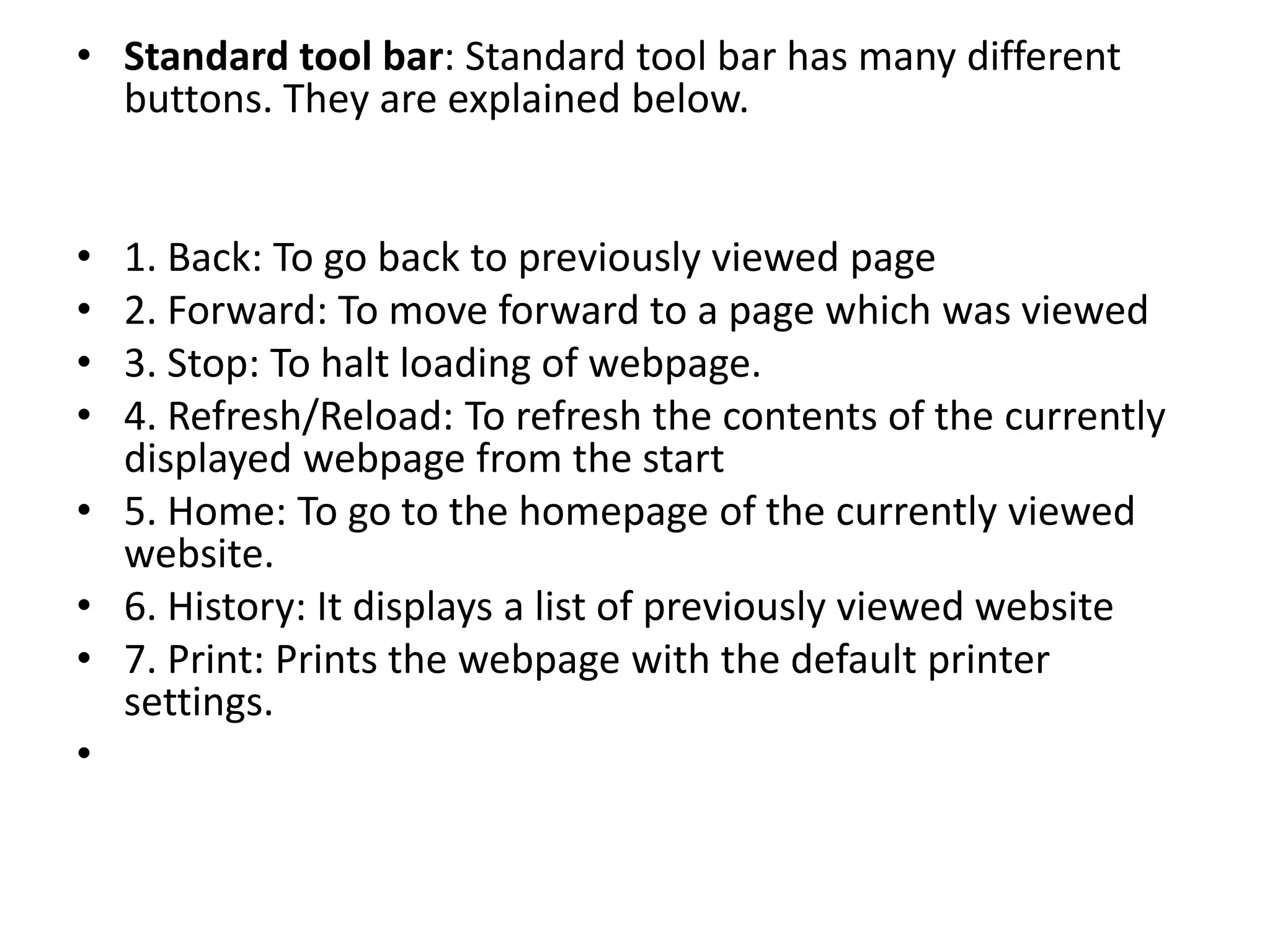 • Standard tool bar: Standard tool bar has many different
buttons. They are explained below.
• 1. Back: To go back to previously viewed page
• 2. Forward: To move forward to a page which was viewed
• 3. Stop: To halt loading of webpage.
• 4. Refresh/Reload: To refresh the contents of the currently
displayed webpage from the start
• 5. Home: To go to the homepage of the currently viewed
website.
• 6. History: It displays a list of previously viewed website
• 7. Print: Prints the webpage with the default printer
settings.
•
 
