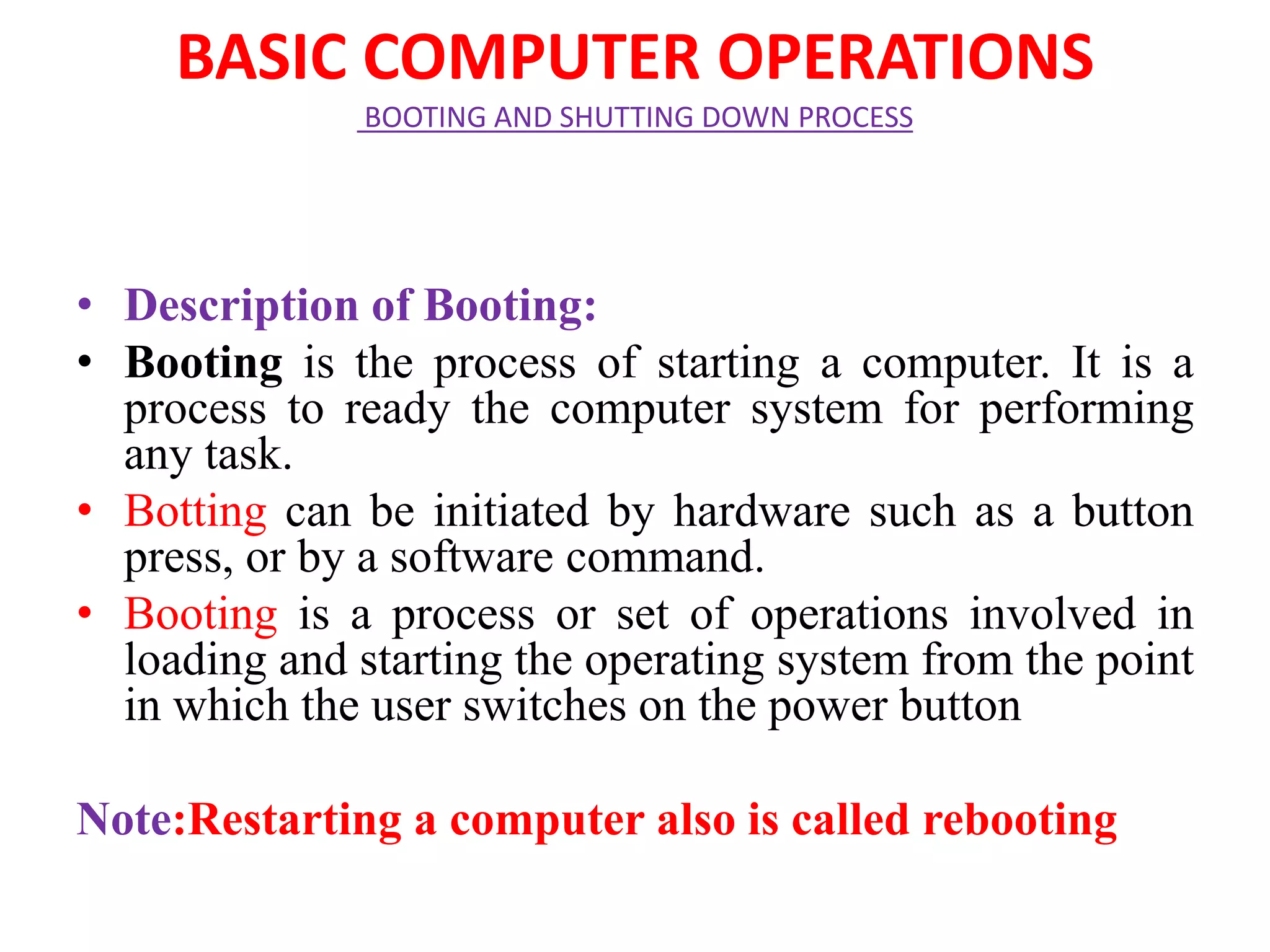 BASIC COMPUTER OPERATIONS
BOOTING AND SHUTTING DOWN PROCESS
• Description of Booting:
• Booting is the process of starting a computer. It is a
process to ready the computer system for performing
any task.
• Botting can be initiated by hardware such as a button
press, or by a software command.
• Booting is a process or set of operations involved in
loading and starting the operating system from the point
in which the user switches on the power button
Note:Restarting a computer also is called rebooting
 