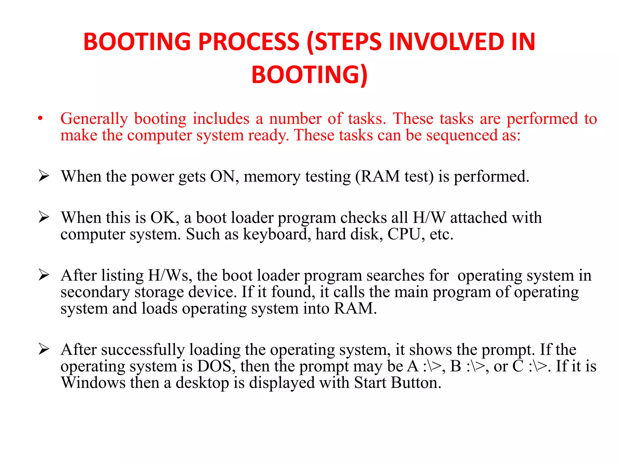 BOOTING PROCESS (STEPS INVOLVED IN
BOOTING)
• Generally booting includes a number of tasks. These tasks are performed to
make the computer system ready. These tasks can be sequenced as:
 When the power gets ON, memory testing (RAM test) is performed.
 When this is OK, a boot loader program checks all H/W attached with
computer system. Such as keyboard, hard disk, CPU, etc.
 After listing H/Ws, the boot loader program searches for operating system in
secondary storage device. If it found, it calls the main program of operating
system and loads operating system into RAM.
 After successfully loading the operating system, it shows the prompt. If the
operating system is DOS, then the prompt may be A :>, B :>, or C :>. If it is
Windows then a desktop is displayed with Start Button.
 