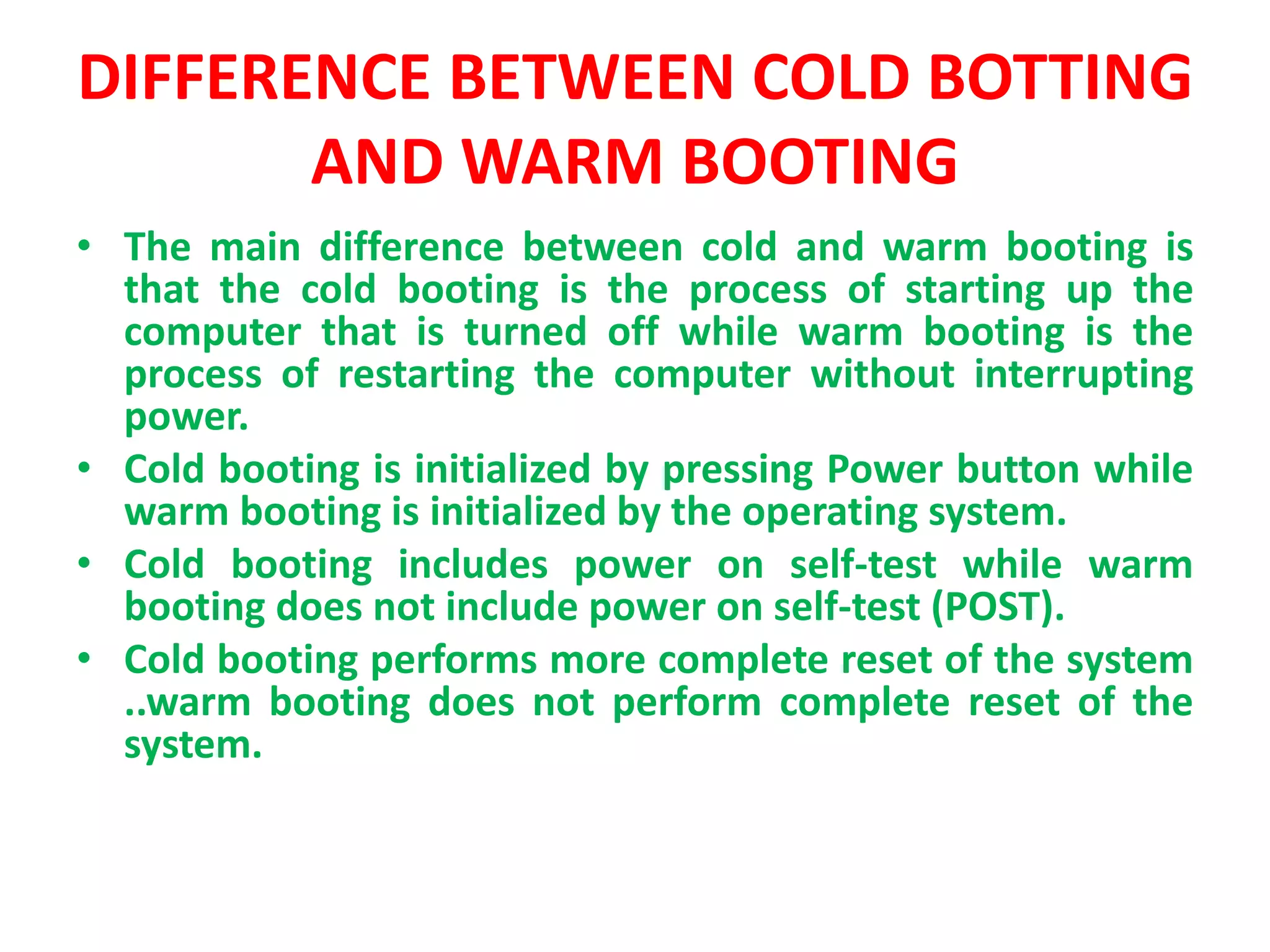 DIFFERENCE BETWEEN COLD BOTTING
AND WARM BOOTING
• The main difference between cold and warm booting is
that the cold booting is the process of starting up the
computer that is turned off while warm booting is the
process of restarting the computer without interrupting
power.
• Cold booting is initialized by pressing Power button while
warm booting is initialized by the operating system.
• Cold booting includes power on self-test while warm
booting does not include power on self-test (POST).
• Cold booting performs more complete reset of the system
..warm booting does not perform complete reset of the
system.
 