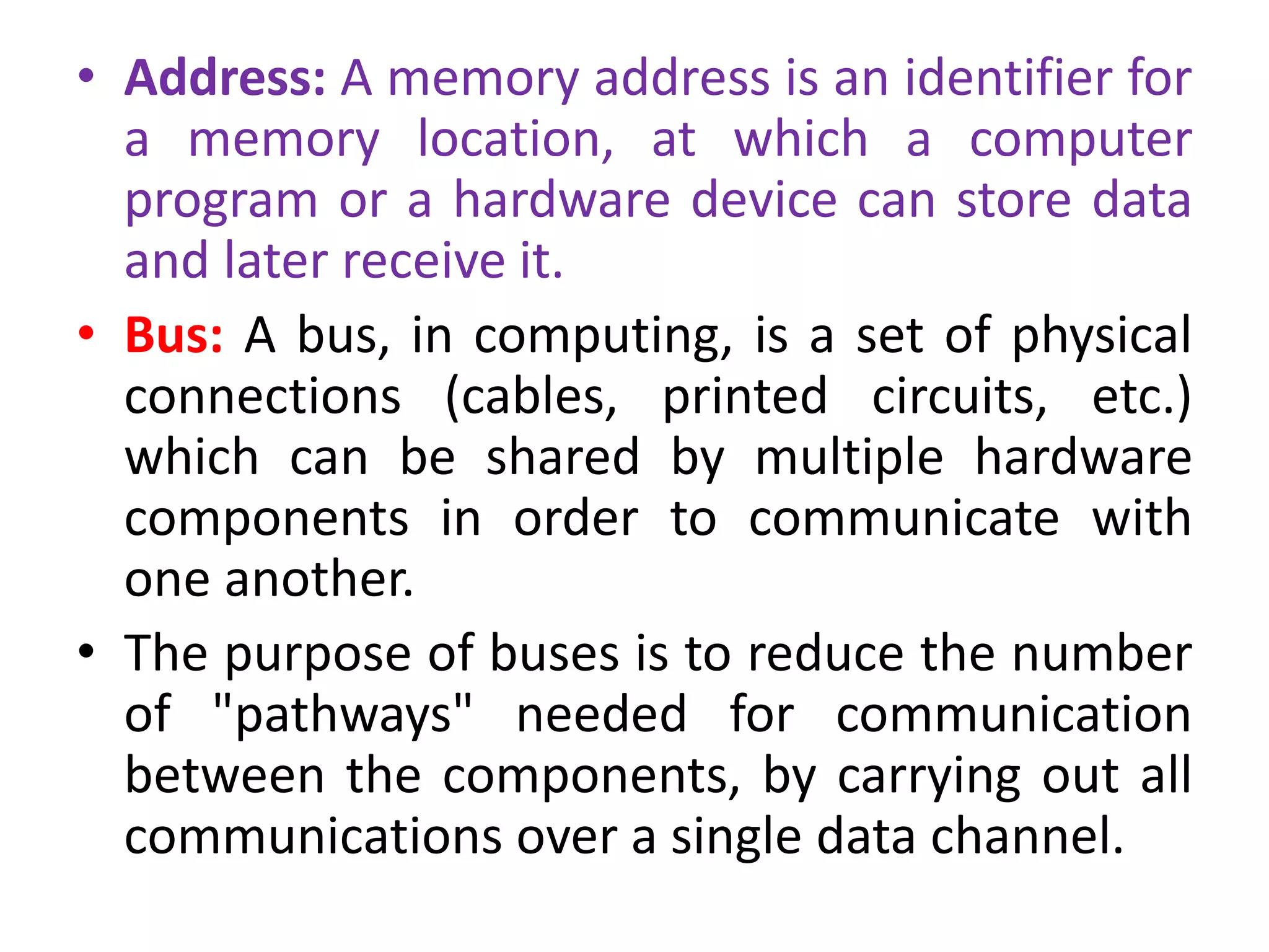 • Address: A memory address is an identifier for
a memory location, at which a computer
program or a hardware device can store data
and later receive it.
• Bus: A bus, in computing, is a set of physical
connections (cables, printed circuits, etc.)
which can be shared by multiple hardware
components in order to communicate with
one another.
• The purpose of buses is to reduce the number
of "pathways" needed for communication
between the components, by carrying out all
communications over a single data channel.
 