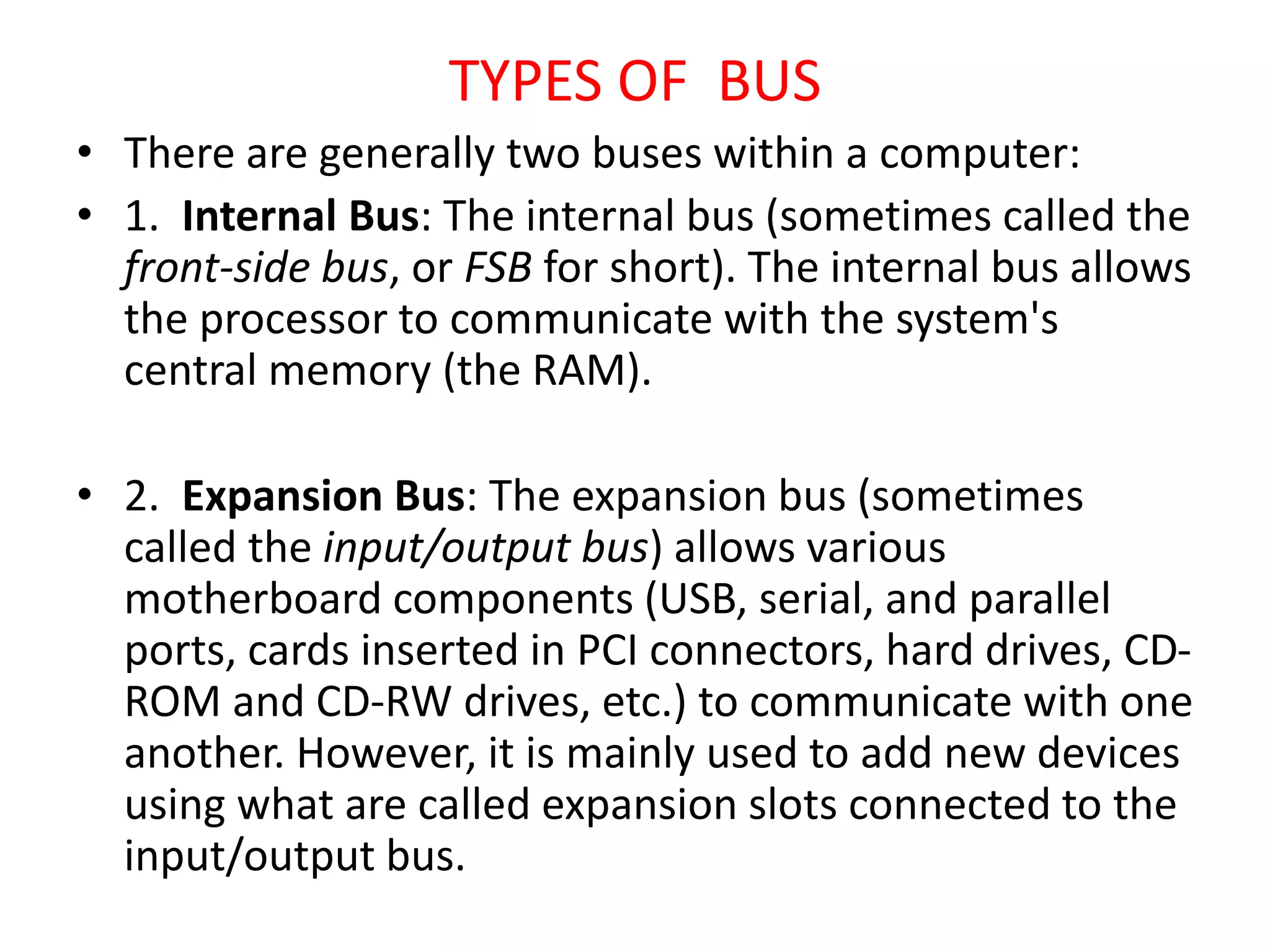 TYPES OF BUS
• There are generally two buses within a computer:
• 1. Internal Bus: The internal bus (sometimes called the
front-side bus, or FSB for short). The internal bus allows
the processor to communicate with the system's
central memory (the RAM).
• 2. Expansion Bus: The expansion bus (sometimes
called the input/output bus) allows various
motherboard components (USB, serial, and parallel
ports, cards inserted in PCI connectors, hard drives, CD-
ROM and CD-RW drives, etc.) to communicate with one
another. However, it is mainly used to add new devices
using what are called expansion slots connected to the
input/output bus.
 