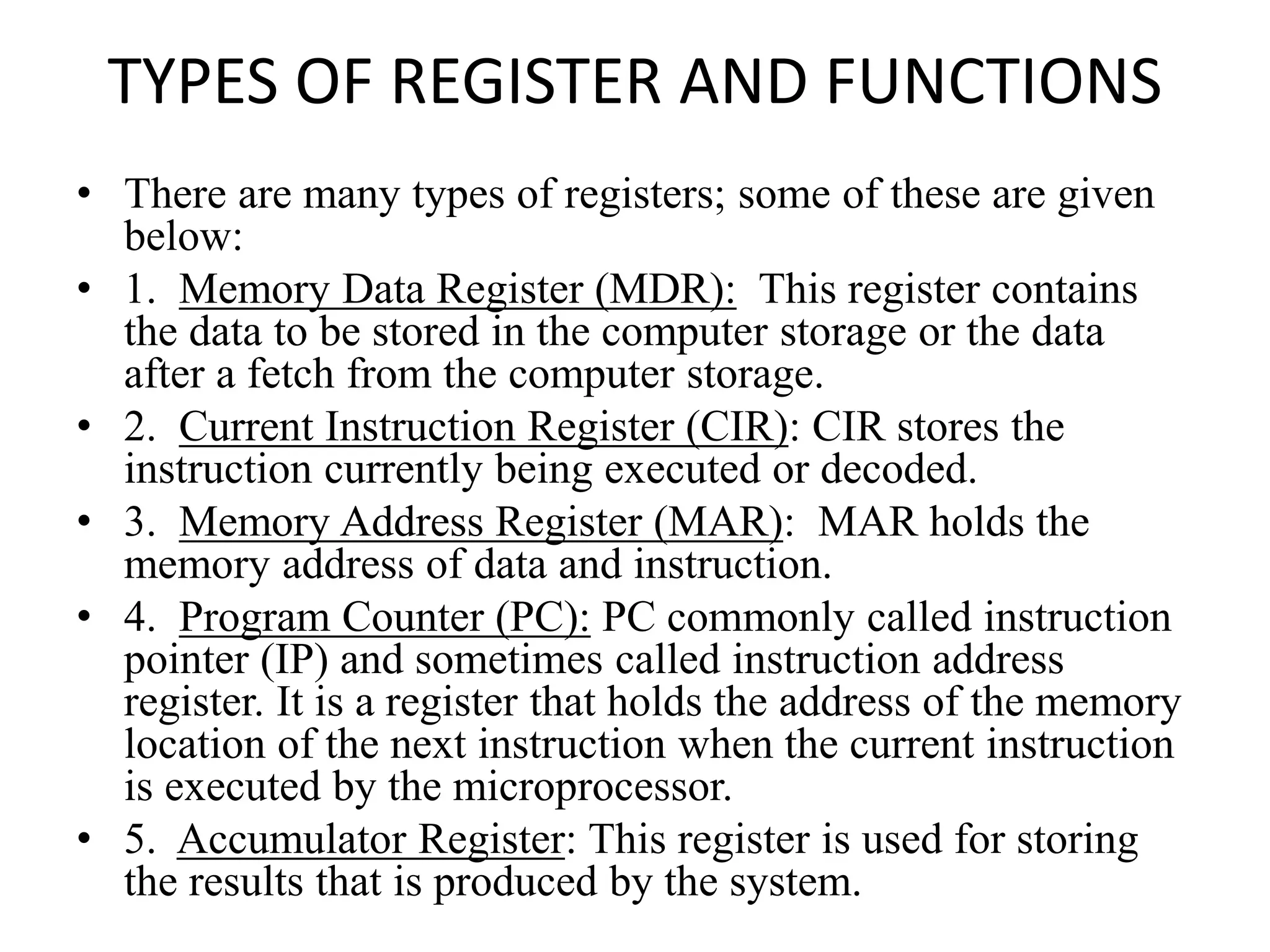 TYPES OF REGISTER AND FUNCTIONS
• There are many types of registers; some of these are given
below:
• 1. Memory Data Register (MDR): This register contains
the data to be stored in the computer storage or the data
after a fetch from the computer storage.
• 2. Current Instruction Register (CIR): CIR stores the
instruction currently being executed or decoded.
• 3. Memory Address Register (MAR): MAR holds the
memory address of data and instruction.
• 4. Program Counter (PC): PC commonly called instruction
pointer (IP) and sometimes called instruction address
register. It is a register that holds the address of the memory
location of the next instruction when the current instruction
is executed by the microprocessor.
• 5. Accumulator Register: This register is used for storing
the results that is produced by the system.
 
