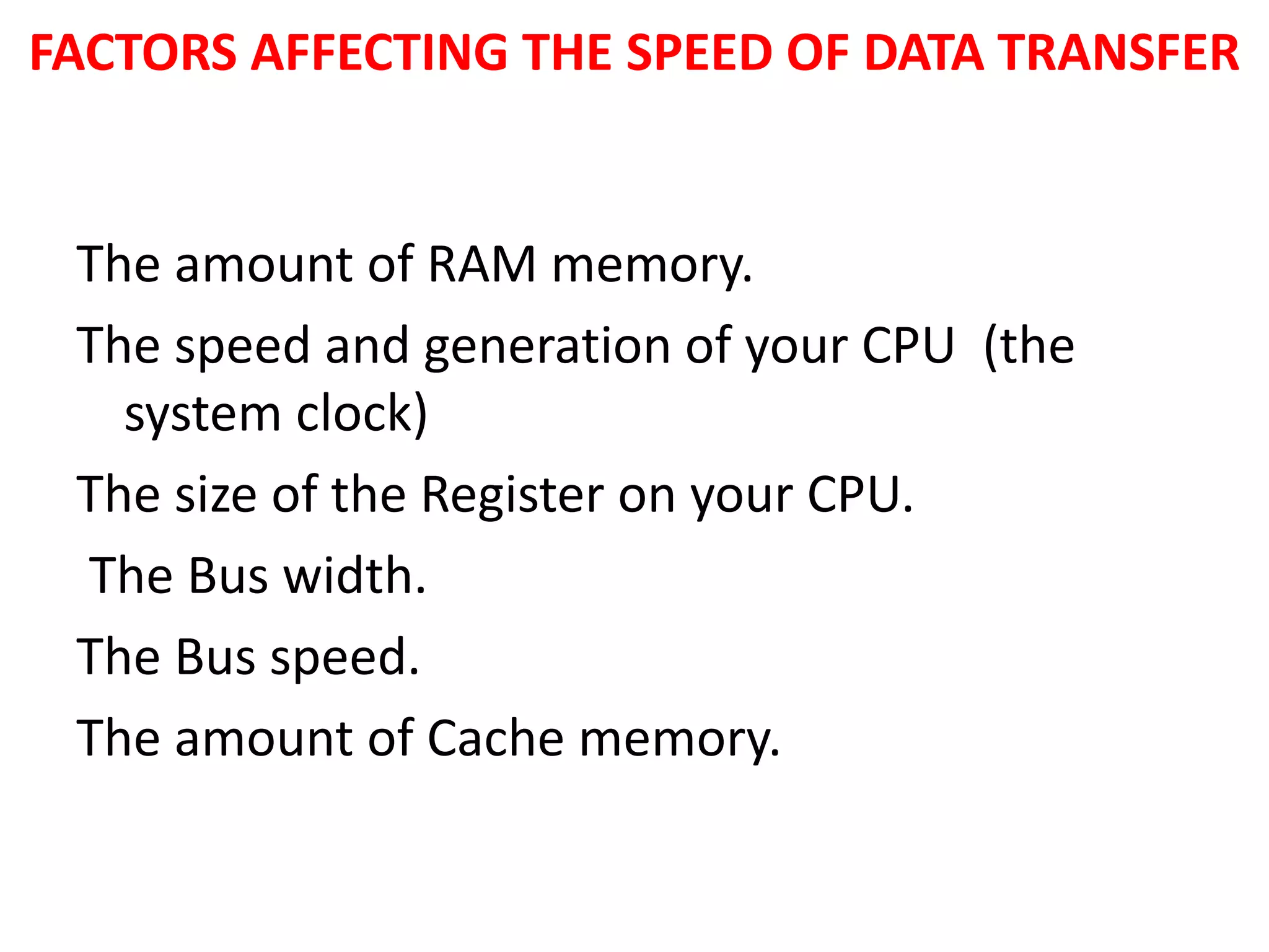 FACTORS AFFECTING THE SPEED OF DATA TRANSFER
The amount of RAM memory.
The speed and generation of your CPU (the
system clock)
The size of the Register on your CPU.
The Bus width.
The Bus speed.
The amount of Cache memory.
 