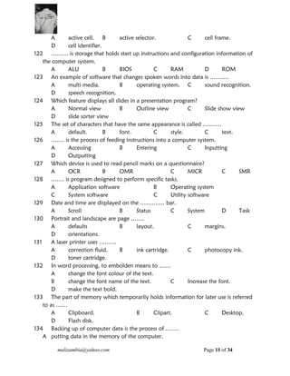 mulizambia@yahoo.com Page 11 of 34
A active cell. B active selector. C cell frame.
D cell identifier.
122 ……… is storage that holds start up instructions and configuration information of
the computer system.
A ALU B BIOS C RAM D ROM
123 An example of software that changes spoken words into data is ……….
A multi media. B operating system. C sound recognition.
D speech recognition.
124 Which feature displays all slides in a presentation program?
A Normal view B Outline view C Slide show view
D slide sorter view
125 The set of characters that have the same appearance is called ……….
A default. B font. C style. C text.
126 ……. is the process of feeding instructions into a computer system.
A Accessing B Entering C Inputting
D Outputting
127 Which device is used to read pencil marks on a questionnaire?
A OCR B OMR C MICR C SMR
128 ……. is program designed to perform specific tasks.
A Application software B Operating system
C System software C Utility software
129 Date and time are displayed on the …………. bar.
A Scroll B Status C System D Task
130 Portrait and landscape are page …….
A defaults B layout. C margins.
D orientations.
131 A laser printer uses ………
A correction fluid. B ink cartridge. C photocopy ink.
D toner cartridge.
132 In word processing, to embolden means to ……
A change the font colour of the text.
B change the font name of the text. C Increase the font.
D make the text bold.
133 The part of memory which temporarily holds information for later use is referred
to as ……
A Clipboard. B Clipart. C Desktop.
D Flash disk.
134 Backing up of computer data is the process of …….
A putting data in the memory of the computer.
 