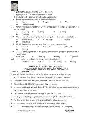 mulizambia@yahoo.com Page 12 of 34
B putting the computer in the back of the room.
C storing an extra copy of data on the hard disk.
D storing an extra copy on an external storage device.
135 Which input device is found in a washing machine?
A Heater B Keypad C Motor
D Powder drawer
136 When using publishing software, what is the process of removing a portion of a
graphic called?
A Cropping B Cutting C Resizing
D Trimming
137 The process of transferring files from a computer to the internet is called …….
A downloading. B forwarding. C surfing.
D uploading.
138 Which shortcut key inserts a new slide in a current presentation?
A Ctrl + M B Ctrl + N C Ctrl + O
D Ctrl + S
139 ………. is the adjustment of the spacing between two characters to make text fit
in a given space.
A Body text B Drop cap C Kerning D Alignment
140 ……. is the space placed between columns in a design.
A Emphasis B Gutter C Harmony D Scaling
HANDLING EXAMINATION QUESTIONS
EXAMINATION COUNCIL OF ZAMBIA PAST PAPERS
Section B Problems
Answer all the questions in this section by using one word or a short phrase.
1 A …. is an input device that can be used to input sound into a computer.
2 To increase space on a computer, unwanted files and folders must be ……
3 If a computer is becoming very slow, it may be ……….
4 …………. and Digital Versatile Disks (DVDs) are called optical media because ….. is
used to read data from them.
5 Two devices that can produce softcopy output are ……. and ……...
6 The buying and selling of goods and services through the internet is called . . .
7 The box where data is entered in a spreadsheet is called a …………
8 ………… makes a presentation graphic to be moving when played.
9 …………. is the term used to refer to the process of starting up a computer.
 