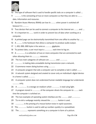mulizambia@yahoo.com Page 13 of 34
10 The type of software that is used to handle specific tasks on a computer is called …
11 ………. is the connecting of two or more computers so that they are able to …….
data, information and resources.
12 Random Access Memory (RAM) can lose its ……. when power is switched off
because it is ………
13 Two devices that can be used to connect a computer to the internet are ……. and …
14 It is important to …… work in order to prevent loss of data when working on a
computer.
15 A printed page can be electronically transmitted from one office to another by …...
16 A ……... is the hardware that allows a computer to produce audio output.
17 1, 410, 000, 000 bytes is the same as ………. gigabytes.
18 To protect data, a user must input a .............. each time to log on.
19 A ............... is a collection of two or more computers that are connected to each
other allowing them to ………... resources.
20 The two main categories of software are ............ and ………...
21 .............. is making data unreadable during transmission over a network.
22 E-commerce means doing business using ……….
23 A computer program that aids a computer user to complete a task is called …….
24 A network system designed and created to cover only an individual's digital devices
in a home is called ……….
25 A computer system does not understand human readable language but understands
………. only.
26 A …………... is a storage on medium which ………... is read using light.
27 A program stored in ………... of the computer directs the computer to ……. each
time the computer is switched on.
28 The two examples of operating system interface are the ………. and ………….
29 To re-visit a webpage recently viewed the ………... button is used.
30 …………. is the pressing of a mouse button twice in rapid succession.
31 The ……….... button is used to add up numbers quickly in a spreadsheet.
32 The …………. represents something on a computer in form of a picture.
 