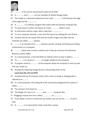 mulizambia@yahoo.com Page 14 of 34
33 ............. is the unit for measuring the speed of the CPU.
34 A ………... and a ……... are two examples of optical storage media.
35 The margin in a document determines how much …………. is left between the edge
of the page and the …………...
36 A …………. is a malicious program that copies itself and destroys computer files.
37 To read account numbers of cheques at a bank ………... reader is used.
38 In serial access used by a tape, data is read from ..................
39 To use a computer network, a user must first log on by entering the user ID and …
40 Cameras that do not require film and can transfer images and video into the
computer are called .......... cameras.
41 …….... is an example of an ......... software used for creating, formatting and editing
of documents on a computer.
42 ……….. allows users to find a website even if they do not know the Universal
Resource Locator (URL).
43 In a word processor, a line that blinks to indicate where to type is called a ………
44 To …….... is to remove a ………. no longer needed on the computer.
45 A program stored in ………... of the computer directs the computer to start up each
time you switch on.
46 Arrange the following storage devices in descending order of size.
Local hard disk, CD and DVD.
47 Unauthorised use of computer system with a view to seeing or changing data is
referred to as ……….
48 In a word processor, the cutting off of the unnecessary background of a picture is
called ………
49 The acronym I.S.P stands for ……….
50 The danger of a virus is to ………... and ………... computer files.
51 Dragging a mouse over text is called …………... or ...............
52 If you delete a word in a document by mistake, you can use the ……... to put it
back.
53 A ………... is an input device which works like a mouse.
 