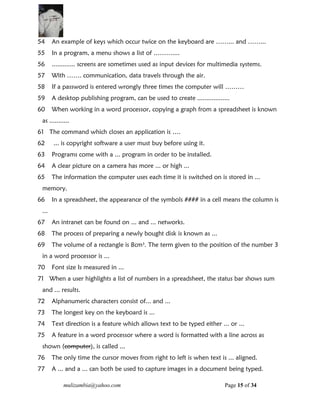 mulizambia@yahoo.com Page 15 of 34
54 An example of keys which occur twice on the keyboard are ……... and ……...
55 In a program, a menu shows a list of ………....
56 ............. screens are sometimes used as input devices for multimedia systems.
57 With ……. communication, data travels through the air.
58 If a password is entered wrongly three times the computer will ………
59 A desktop publishing program, can be used to create ..................
60 When working in a word processor, copying a graph from a spreadsheet is known
as ...........
61 The command which closes an application is ….
62 ... is copyright software a user must buy before using it.
63 Programs come with a ... program in order to be installed.
64 A clear picture on a camera has more ... or high ...
65 The information the computer uses each time it is switched on is stored in ...
memory.
66 In a spreadsheet, the appearance of the symbols #### in a cell means the column is
...
67 An intranet can be found on ... and ... networks.
68 The process of preparing a newly bought disk is known as ...
69 The volume of a rectangle is 8cm3
. The term given to the position of the number 3
in a word processor is ...
70 Font size Is measured in ...
71 When a user highlights a list of numbers in a spreadsheet, the status bar shows sum
and ... results.
72 Alphanumeric characters consist of... and ...
73 The longest key on the keyboard is ...
74 Text direction is a feature which allows text to be typed either ... or ...
75 A feature in a word processor where a word is formatted with a line across as
shown (computer), is called ...
76 The only time the cursor moves from right to left is when text is ... aligned.
77 A ... and a ... can both be used to capture images in a document being typed.
 