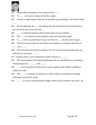 mulizambia@yahoo.com Page 18 of 34
122 Deleted files and folders can be restored from …….
123 To ……. is to spin an object to the left or right.
124 In excel, a large range of data can be summed up by selecting a tool button called
……
125 On the keyboard, the …... key deletes the text to the left of the cursor and the …
key moves the text to the next line.
126 ……. is a kind of memory which is both static and non-volatile?
127 The …... is a vertical line that indicates where text should be typed.
128 A …... is like an upside-down mouse and the user …... the ball when using it.
129 The two resources that are most likely to be shared in a computer network are
……. and ……...
130 The instructions that tell the computer how to carry out the processing tasks are
referred to as computer ………
131 A device which is not connected to a CPU is known as ……….
132 The two examples of household appliances that are controlled by an embedded
microprocessor are ………… and ……….
133 …... is the PowerPoint feature that is used to apply motion effects to different
objects of a slide.
134 The ……. is a network of networks in which millions of computers exchange
information around the world.
135 ……... is a set of standard graphic designs which can be inserted in the work. [1]
 
