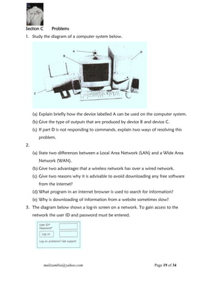 mulizambia@yahoo.com Page 19 of 34
Section C Problems
1. Study the diagram of a computer system below.
(a) Explain briefly how the device labelled A can be used on the computer system.
(b) Give the type of outputs that are produced by device B and device C.
(c) If part D is not responding to commands, explain two ways of resolving this
problem.
2.
(a) State two differences between a Local Area Network (LAN) and a Wide Area
Network (WAN).
(b) Give two advantages that a wireless network has over a wired network.
(c) Give two reasons why it is advisable to avoid downloading any free software
from the internet?
(d) What program in an internet browser is used to search for information?
(e) Why is downloading of information from a website sometimes slow?
3. The diagram below shows a log-in screen on a network. To gain access to the
network the user ID and password must be entered.
 