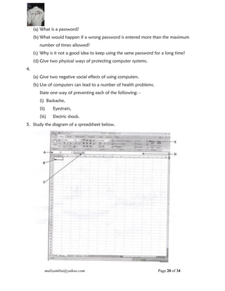mulizambia@yahoo.com Page 20 of 34
(a) What is a password?
(b) What would happen if a wrong password is entered more than the maximum
number of times allowed?
(c) Why is it not a good idea to keep using the same password for a long time?
(d) Give two physical ways of protecting computer systems.
4.
(a) Give two negative social effects of using computers.
(b) Use of computers can lead to a number of health problems.
State one way of preventing each of the following: -
(i) Backache,
(ii) Eyestrain,
(iii) Electric shock.
5. Study the diagram of a spreadsheet below.
 