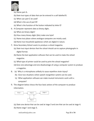 mulizambia@yahoo.com Page 21 of 34
(a) Name part A.
(b) State two types of data that can be entered in a cell labelled B.
(c) When can part C be used?
(d) What is the use of part D?
(e) What is the function of the button indicated by letter E?
6. A Computer represents data as binary digits.
(a) What are binary digits?
(b) How many binary digits (bits) make one byte?
(c) Name two places where analogue computers are mostly used.
(d) Name two household appliances which are digital in nature.
7. Kima Secondary School wants to produce a school magazine.
(a) State two input devices that the school should use to capture photographs in
digital format.
(b) Name the best application software that can be used to make the school
magazine.
(c) What type of printer could be used to print the school magazine?
(d) Give one advantage and one disadvantage of using a computer system to produce
a magazine.
8. (a) Why is a microphone unlikely to cause repetitive strain injury?
(b) Give two situations where speech recognition systems can be used.
(c) What application software can make musical instruments work with a
computer?
9. The diagram below shows the four basic actions of the computer to produce
information.
(a) State one device that can be used at stage 3 and one that can be used at stage 4.
(b) Name stage 1 and stage 3.
 