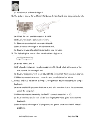 mulizambia@yahoo.com Page 22 of 34
(c) What action is done at stage 2?
10. The pictures below show different hardware devices found on a computer network.
(a) Name the two hardware devices A and B.
(b) Give two uses of a computer network.
(c) Give one advantage of a wireless network.
(d) Give one disadvantage of a wireless network.
(e) Give two ways of protecting computers on a network.
11. The following is a sample of an e-mail address of pjbanda.
(a) Name parts A and B.
(b) If pjbanda receives an e-mail message from his friend, what is the name of the
space where the message is kept?
(c) Give two reasons why it is not advisable to open emails from unknown sources.
(d) Give two reasons why users prefer to send e-mails instead of letters.
12. Beenzu and Niza have been playing a video game all day on the computer using a
keyboard.
(a) State one health problem that Beenzu and Niza may face due to the continuous
use of the computer.
(b) Give one way of preventing the health problem you stated in (a).
(c) Give one input device that can be used to play the video game instead of the
keyboard,
(d) Give one disadvantage of playing computer games apart from health related
problems.
 