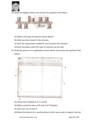 mulizambia@yahoo.com Page 23 of 34
13. Study the diagram below and answer the questions that follow.
(a) What is the type of network shown above?
(b) State one item shared in this network.
(c) Give the requirement needed for one to access this network.
(d) Give one place where this type of network can be used.
14. Study the picture of an application shown below and answer the questions that
follow.
(a) Name items labelled A, B, C and D.
(b) When could the status at D read 2 of 3? Explain.
(c) Give two uses of part B.
(d) Name the feature of a word processor which saves work at regular intervals.
 