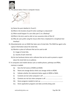 mulizambia@yahoo.com Page 24 of 34
15. The picture below shows a computer mouse.
(a) Name the parts labelled A, B and C.
(b) What is the function of part B when working in a document?
(c) What would happen if a user clicks part C on a Desktop?
(d) What is the term used to refer to two successive clicks of Part A?
(e) Why do users prefer using the mouse other than a keyboard in a Graphical User
Interface?
16. Mwandamando runs an NGO that takes care of street kids. The NGO has agents who
capture information about the street kids.
(a) Mention a piece of software that can be used to edit
(i) images of street kids,
(j) records of each street kid.
(b) List one hardware device and a software that can be used to present a report
about the street kids to an audience.
17. In computers and mobile devices such as mobile phones, palmtops and PDAs,
memory is needed.
(a) Give the full names of ROM and RAM.
(b) Name one storage device which uses storage similar to ROM.
(c) Indicate whether the statements below apply to ROM or RAM.
(i) Contents are lost when computer is off …………………………………
(ii) Contents are not lost when computer is off …………………………….
(iii) Stores programs needed to start up ……………………………………….
(iv) Stores application programs and data currently being used.
 