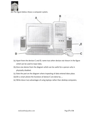mulizambia@yahoo.com Page 27 of 34
22.The figure below shows a computer system.
(a) Apart from the devices C and D, name two other devices not shown in the figure
which can be used to input data.
(b) Give one device from the diagram which can be useful for a person who is
physically disabled.
(c) State the part on the diagram where inspecting of data entered takes place.
(d) On a smart phone the functions of device C are done by ...
(e) Write down two advantages of using laptops rather than desktop computers.
 