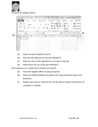 mulizambia@yahoo.com Page 28 of 34
23.Study the diagram below.
GOOD LUCKY
(a) Name the parts labelled A and B.
(b) Give the cell reference for the part labelled B.
(c) State two uses of this application in our day to day life.
(d) Write down the use of the part labelled A.
24.Computers are a useful tool in homes and schools.
(a) Give one negative effect of using computers.
(b) State two health problems associated with using computers apart from
backaches.
(c) Explain two ways or methods that can be used to protect information on
computers in schools.
 