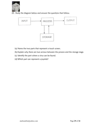 mulizambia@yahoo.com Page 29 of 34
25. Study the diagram below and answer the questions that follow.
(a) Name the two parts that represent a touch screen.
(b) Explain why there are two arrows between the process and the storage stage.
(c) Identify the part where a virus can be found.
(d) Which part can represent a joystick?
 