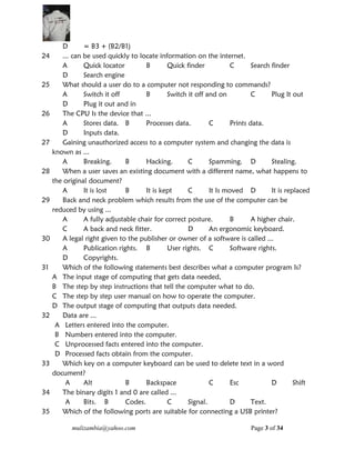 mulizambia@yahoo.com Page 3 of 34
D = B3 + (B2/B1)
24 ... can be used quickly to locate information on the internet.
A Quick locator B Quick finder C Search finder
D Search engine
25 What should a user do to a computer not responding to commands?
A Switch it off B Switch it off and on C Plug It out
D Plug it out and in
26 The CPU Is the device that ...
A Stores data. B Processes data. C Prints data.
D Inputs data.
27 Gaining unauthorized access to a computer system and changing the data is
known as ...
A Breaking. B Hacking. C Spamming. D Stealing.
28 When a user saves an existing document with a different name, what happens to
the original document?
A It is lost B It is kept C It Is moved D It is replaced
29 Back and neck problem which results from the use of the computer can be
reduced by using ...
A A fully adjustable chair for correct posture. B A higher chair.
C A back and neck fitter. D An ergonomic keyboard.
30 A legal right given to the publisher or owner of a software is called ...
A Publication rights. B User rights. C Software rights.
D Copyrights.
31 Which of the following statements best describes what a computer program Is?
A The input stage of computing that gets data needed,
B The step by step instructions that tell the computer what to do.
C The step by step user manual on how to operate the computer.
D The output stage of computing that outputs data needed.
32 Data are ...
A Letters entered into the computer.
B Numbers entered into the computer.
C Unprocessed facts entered into the computer.
D Processed facts obtain from the computer.
33 Which key on a computer keyboard can be used to delete text in a word
document?
A Alt B Backspace C Esc D Shift
34 The binary digits 1 and 0 are called ...
A Bits. B Codes. C Signal. D Text.
35 Which of the following ports are suitable for connecting a USB printer?
 