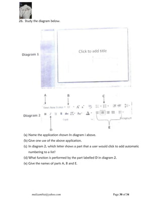 mulizambia@yahoo.com Page 30 of 34
26. Study the diagram below.
(a) Name the application shown In diagram i above.
(b) Give one use of the above application.
(c) In diagram 2, which letter shows a part that a user would click to add automatic
numbering to a list?
(d) What function is performed by the part labelled D in diagram 2.
(e) Give the names of parts A, B and E.
 
