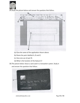 mulizambia@yahoo.com Page 32 of 34
29.Study the picture below and answer the questions that follow.
(a) Give the name of the application shown above.
(b) Name the parts labelled A, B and C.
(c) Give one use of part D.
(d) What is the function of the feature C?
30.The picture below shows a card used in a transaction system. Study it
and answer the questions that follow.
 